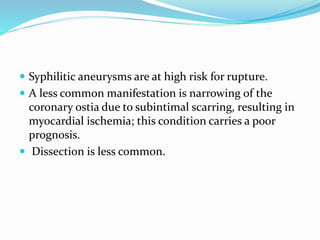  Syphilitic aneurysms are at high risk for rupture.
 A less common manifestation is narrowing of the
coronary ostia due to subintimal scarring, resulting in
myocardial ischemia; this condition carries a poor
prognosis.
 Dissection is less common.
 