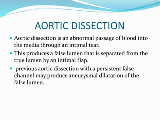 AORTIC DISSECTION
 Aortic dissection is an abnormal passage of blood into
the media through an intimal tear.
 This produces a false lumen that is separated from the
true lumen by an intimal flap.
 previous aortic dissection with a persistent false
channel may produce aneurysmal dilatation of the
false lumen.
 