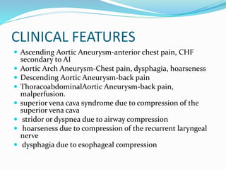 CLINICAL FEATURES
 Ascending Aortic Aneurysm-anterior chest pain, CHF
secondary to AI
 Aortic Arch Aneurysm-Chest pain, dysphagia, hoarseness
 Descending Aortic Aneurysm-back pain
 ThoracoabdominalAortic Aneurysm-back pain,
malperfusion.
 superior vena cava syndrome due to compression of the
superior vena cava
 stridor or dyspnea due to airway compression
 hoarseness due to compression of the recurrent laryngeal
nerve
 dysphagia due to esophageal compression
 