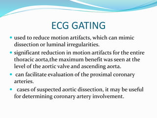 ECG GATING
 used to reduce motion artifacts, which can mimic
dissection or luminal irregularities.
 significant reduction in motion artifacts for the entire
thoracic aorta,the maximum benefit was seen at the
level of the aortic valve and ascending aorta.
 can facilitate evaluation of the proximal coronary
arteries.
 cases of suspected aortic dissection, it may be useful
for determining coronary artery involvement.
 