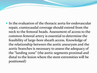  In the evaluation of the thoracic aorta for endovascular
repair, craniocaudal coverage should extend from the
neck to the femoral heads. Assessment of access to the
common femoral artery is essential to determine the
feasibility of large-bore sheath access. Knowledge of
the relationship between the aortic aneurysm and the
aortic branches is necessary to assess the adequacy of
the “landing zone” (the aortic segments proximal and
distal to the lesion where the stent extremities will be
positioned)
 