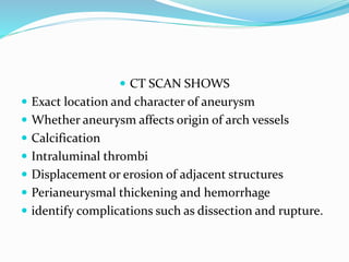  CT SCAN SHOWS
 Exact location and character of aneurysm
 Whether aneurysm affects origin of arch vessels
 Calcification
 Intraluminal thrombi
 Displacement or erosion of adjacent structures
 Perianeurysmal thickening and hemorrhage
 identify complications such as dissection and rupture.
 