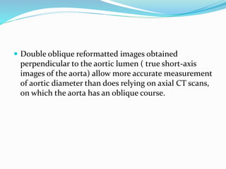  Double oblique reformatted images obtained
perpendicular to the aortic lumen ( true short-axis
images of the aorta) allow more accurate measurement
of aortic diameter than does relying on axial CT scans,
on which the aorta has an oblique course.
 