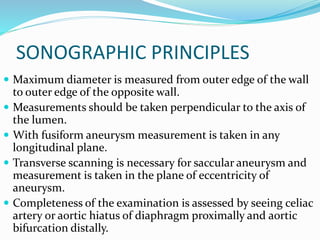 SONOGRAPHIC PRINCIPLES
 Maximum diameter is measured from outer edge of the wall
to outer edge of the opposite wall.
 Measurements should be taken perpendicular to the axis of
the lumen.
 With fusiform aneurysm measurement is taken in any
longitudinal plane.
 Transverse scanning is necessary for saccular aneurysm and
measurement is taken in the plane of eccentricity of
aneurysm.
 Completeness of the examination is assessed by seeing celiac
artery or aortic hiatus of diaphragm proximally and aortic
bifurcation distally.
 