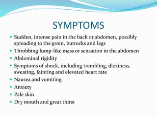 SYMPTOMS
 Sudden, intense pain in the back or abdomen, possibly
spreading to the groin, buttocks and legs
 Throbbing lump-like mass or sensation in the abdomen
 Abdominal rigidity
 Symptoms of shock, including trembling, dizziness,
sweating, fainting and elevated heart rate
 Nausea and vomiting
 Anxiety
 Pale skin
 Dry mouth and great thirst
 
