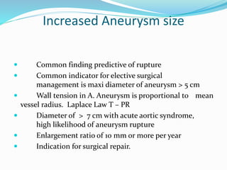 Increased Aneurysm size
 Common finding predictive of rupture
 Common indicator for elective surgical
management is maxi diameter of aneurysm > 5 cm
 Wall tension in A. Aneurysm is proportional to mean
vessel radius. Laplace Law T – PR
 Diameter of > 7 cm with acute aortic syndrome,
high likelihood of aneurysm rupture
 Enlargement ratio of 10 mm or more per year
 Indication for surgical repair.
 