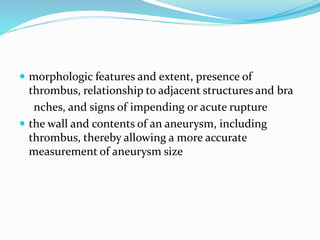  morphologic features and extent, presence of
thrombus, relationship to adjacent structures and bra
nches, and signs of impending or acute rupture
 the wall and contents of an aneurysm, including
thrombus, thereby allowing a more accurate
measurement of aneurysm size
 