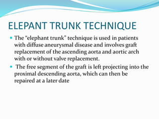 ELEPANT TRUNK TECHNIQUE
 The “elephant trunk” technique is used in patients
with diffuse aneurysmal disease and involves graft
replacement of the ascending aorta and aortic arch
with or without valve replacement.
 The free segment of the graft is left projecting into the
proximal descending aorta, which can then be
repaired at a later date
 