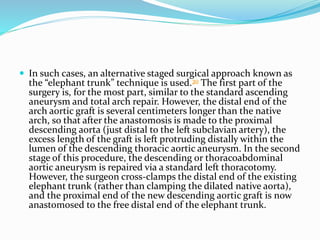  In such cases, an alternative staged surgical approach known as
the “elephant trunk” technique is used.30 The first part of the
surgery is, for the most part, similar to the standard ascending
aneurysm and total arch repair. However, the distal end of the
arch aortic graft is several centimeters longer than the native
arch, so that after the anastomosis is made to the proximal
descending aorta (just distal to the left subclavian artery), the
excess length of the graft is left protruding distally within the
lumen of the descending thoracic aortic aneurysm. In the second
stage of this procedure, the descending or thoracoabdominal
aortic aneurysm is repaired via a standard left thoracotomy.
However, the surgeon cross-clamps the distal end of the existing
elephant trunk (rather than clamping the dilated native aorta),
and the proximal end of the new descending aortic graft is now
anastomosed to the free distal end of the elephant trunk.
 