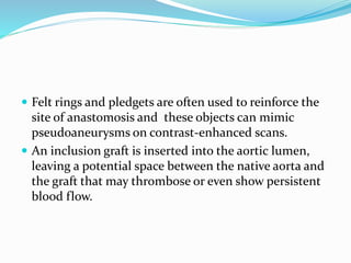  Felt rings and pledgets are often used to reinforce the
site of anastomosis and these objects can mimic
pseudoaneurysms on contrast-enhanced scans.
 An inclusion graft is inserted into the aortic lumen,
leaving a potential space between the native aorta and
the graft that may thrombose or even show persistent
blood flow.
 