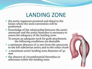 LANDING ZONE
 the aortic segments proximal and distal to the
lesion where the stent extremities will be
positioned
 Knowledge of the relationship between the aortic
aneurysm and the aortic branches is necessary to
assess the adequacy of the landing zone.
To ensure an adequate neck for graft attachment,
the following conditions are desirable
 a minimum distance of 15 mm from the aneurysm
to the left subclavian artery and to the celiac trunk
 a maximum aortic landing zone diameter of 40
mm
 the absence of circumferential thrombus or
atheroma within the landing zone.
 