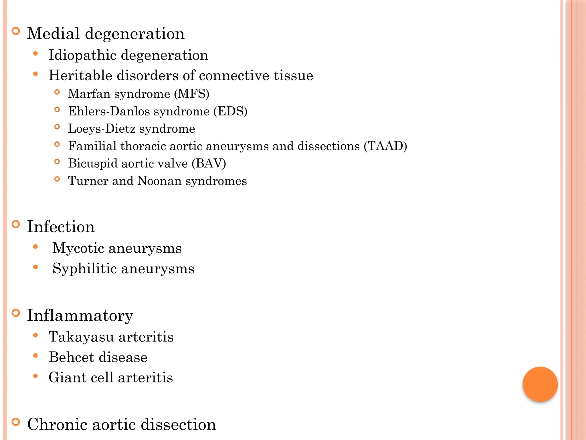  Medial degeneration
 Idiopathic degeneration
 Heritable disorders of connective tissue
 Marfan syndrome (MFS)
 Ehlers-Danlos syndrome (EDS)
 Loeys-Dietz syndrome
 Familial thoracic aortic aneurysms and dissections (TAAD)
 Bicuspid aortic valve (BAV)
 Turner and Noonan syndromes
 Infection
 Mycotic aneurysms
 Syphilitic aneurysms
 Inflammatory
 Takayasu arteritis
 Behcet disease
 Giant cell arteritis
 Chronic aortic dissection
 