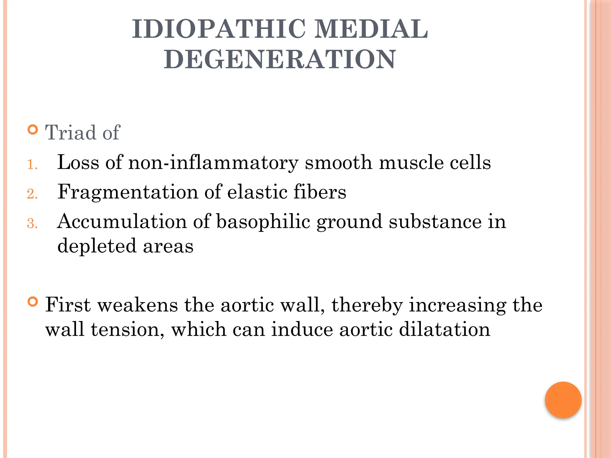 IDIOPATHIC MEDIAL
DEGENERATION
 Triad of
1. Loss of non-inflammatory smooth muscle cells
2. Fragmentation of elastic fibers
3. Accumulation of basophilic ground substance in
depleted areas
 First weakens the aortic wall, thereby increasing the
wall tension, which can induce aortic dilatation
 