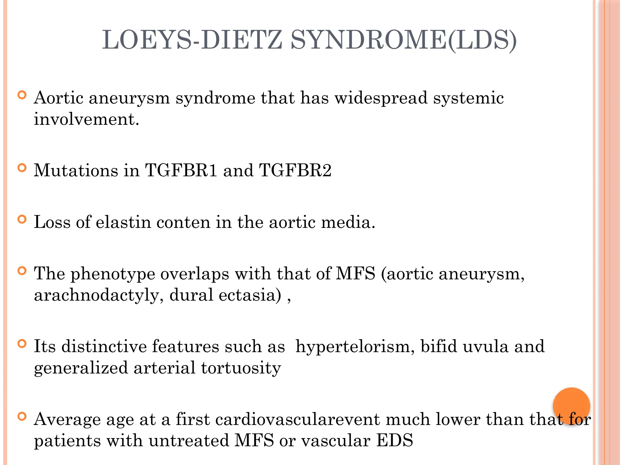 LOEYS-DIETZ SYNDROME(LDS)
 Aortic aneurysm syndrome that has widespread systemic
involvement.
 Mutations in TGFBR1 and TGFBR2
 Loss of elastin conten in the aortic media.
 The phenotype overlaps with that of MFS (aortic aneurysm,
arachnodactyly, dural ectasia) ,
 Its distinctive features such as hypertelorism, bifid uvula and
generalized arterial tortuosity
 Average age at a first cardiovascularevent much lower than that for
patients with untreated MFS or vascular EDS
 