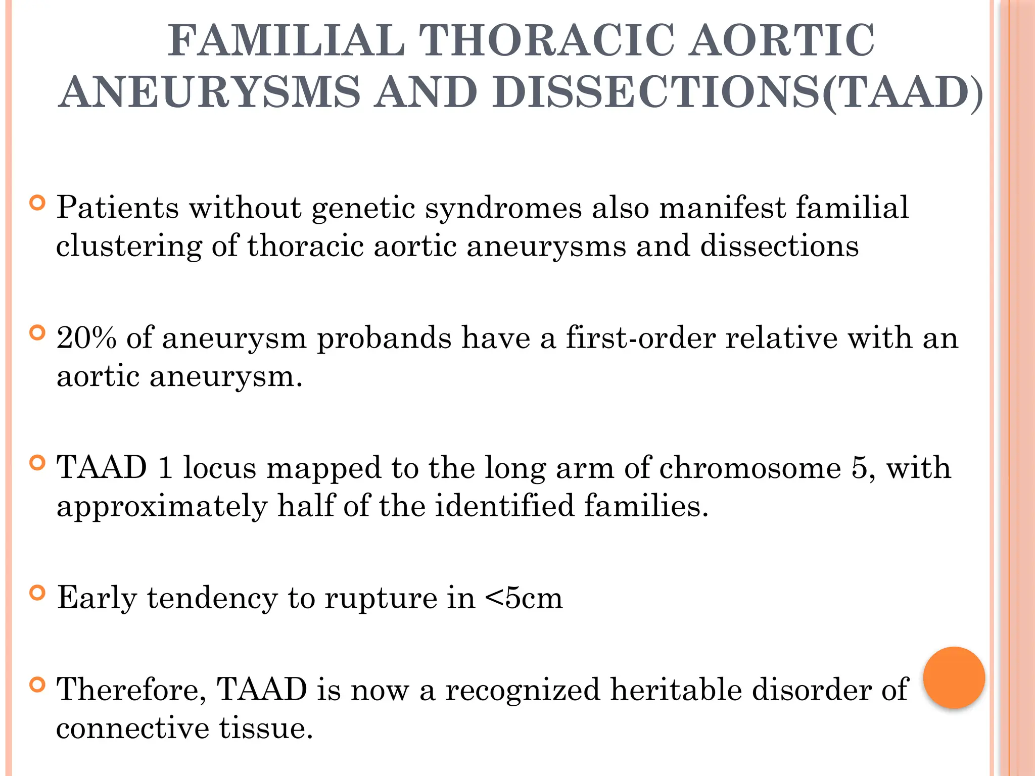 FAMILIAL THORACIC AORTIC
ANEURYSMS AND DISSECTIONS(TAAD)
 Patients without genetic syndromes also manifest familial
clustering of thoracic aortic aneurysms and dissections
 20% of aneurysm probands have a first-order relative with an
aortic aneurysm.
 TAAD 1 locus mapped to the long arm of chromosome 5, with
approximately half of the identified families.
 Early tendency to rupture in <5cm
 Therefore, TAAD is now a recognized heritable disorder of
connective tissue.
 