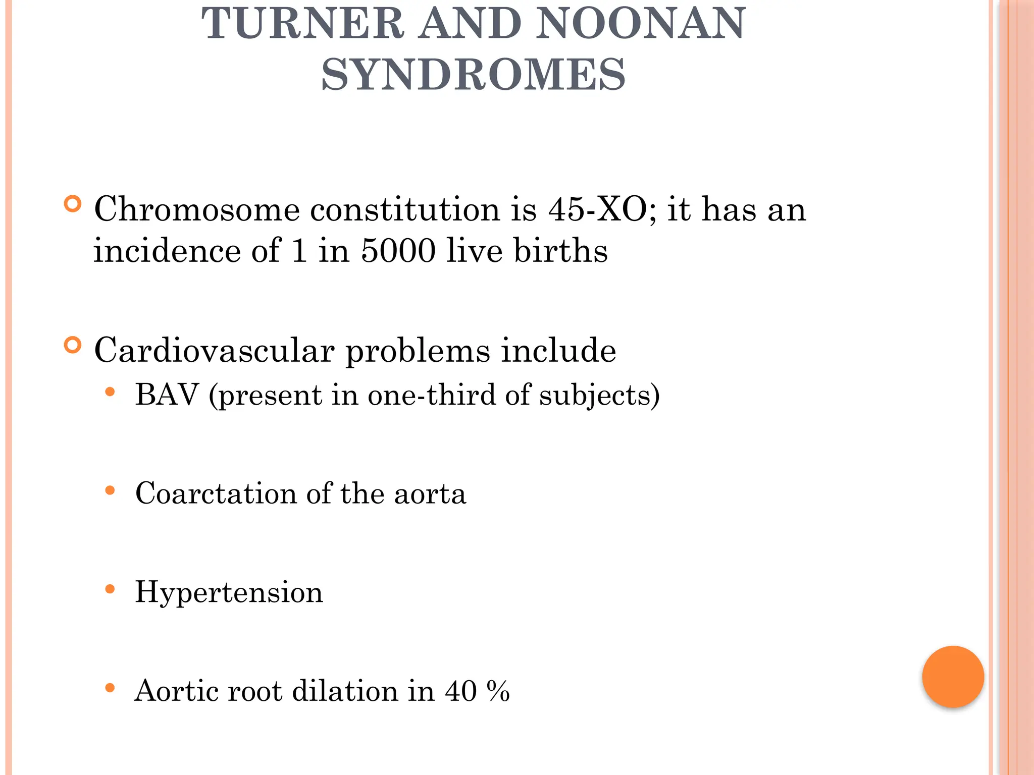TURNER AND NOONAN
SYNDROMES
 Chromosome constitution is 45-XO; it has an
incidence of 1 in 5000 live births
 Cardiovascular problems include
 BAV (present in one-third of subjects)
 Coarctation of the aorta
 Hypertension
 Aortic root dilation in 40 %
 