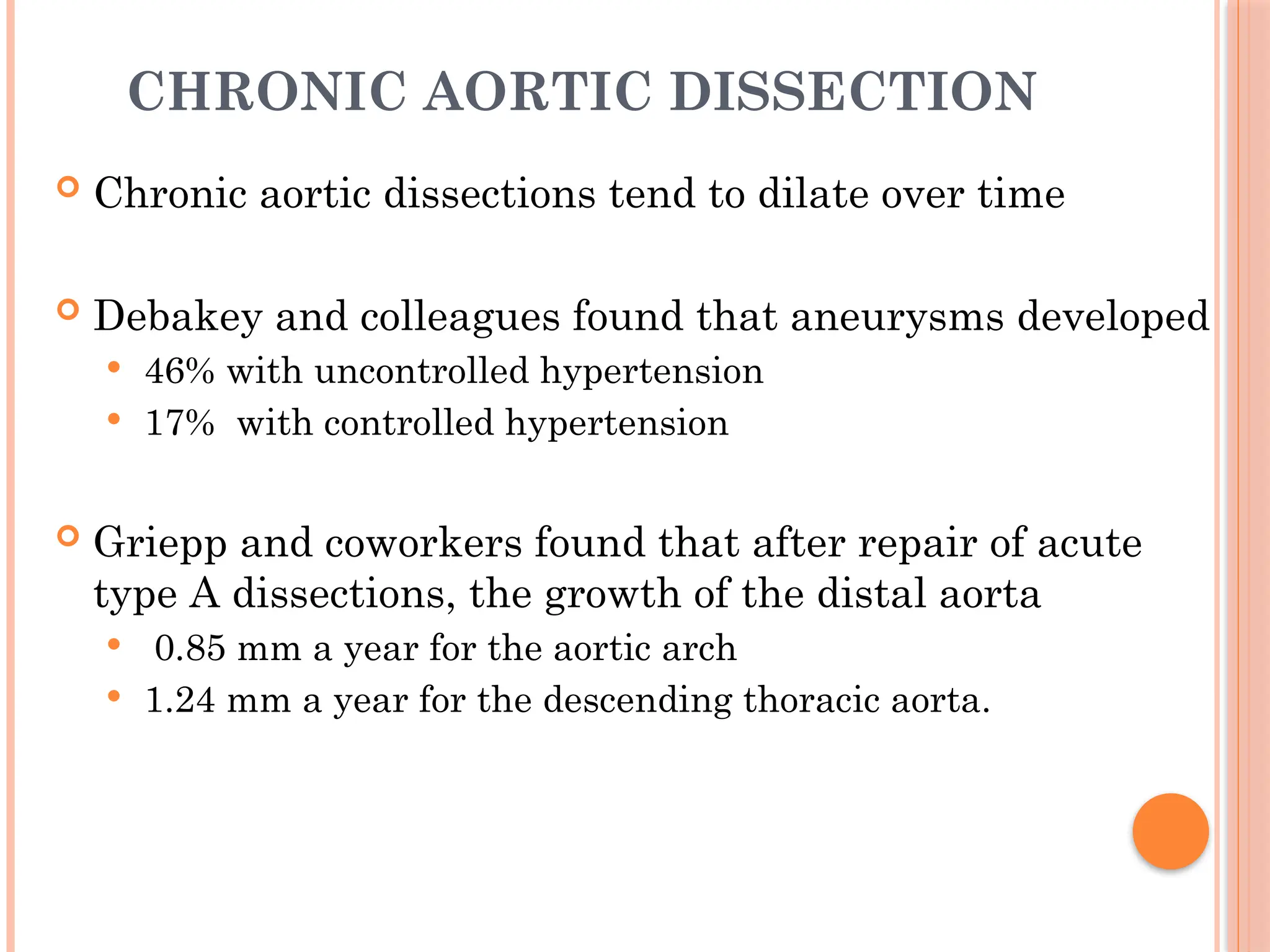 CHRONIC AORTIC DISSECTION
 Chronic aortic dissections tend to dilate over time
 Debakey and colleagues found that aneurysms developed
 46% with uncontrolled hypertension
 17% with controlled hypertension
 Griepp and coworkers found that after repair of acute
type A dissections, the growth of the distal aorta
 0.85 mm a year for the aortic arch
 1.24 mm a year for the descending thoracic aorta.
 