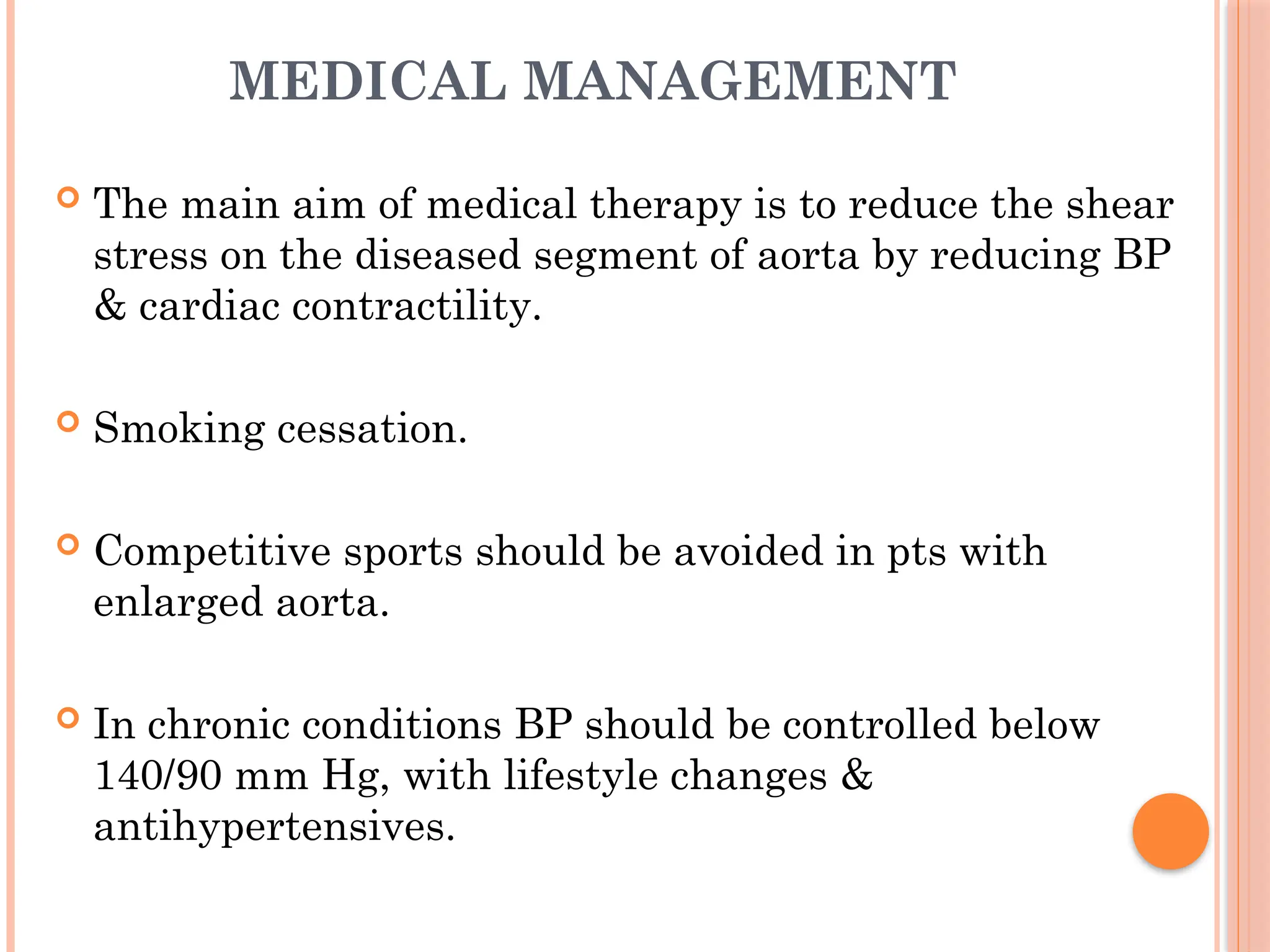 MEDICAL MANAGEMENT
 The main aim of medical therapy is to reduce the shear
stress on the diseased segment of aorta by reducing BP
& cardiac contractility.
 Smoking cessation.
 Competitive sports should be avoided in pts with
enlarged aorta.
 In chronic conditions BP should be controlled below
140/90 mm Hg, with lifestyle changes &
antihypertensives.
 