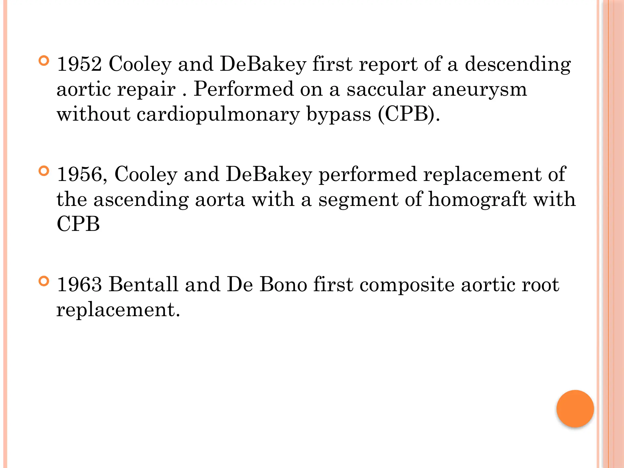  1952 Cooley and DeBakey first report of a descending
aortic repair . Performed on a saccular aneurysm
without cardiopulmonary bypass (CPB).
 1956, Cooley and DeBakey performed replacement of
the ascending aorta with a segment of homograft with
CPB
 1963 Bentall and De Bono first composite aortic root
replacement.
 