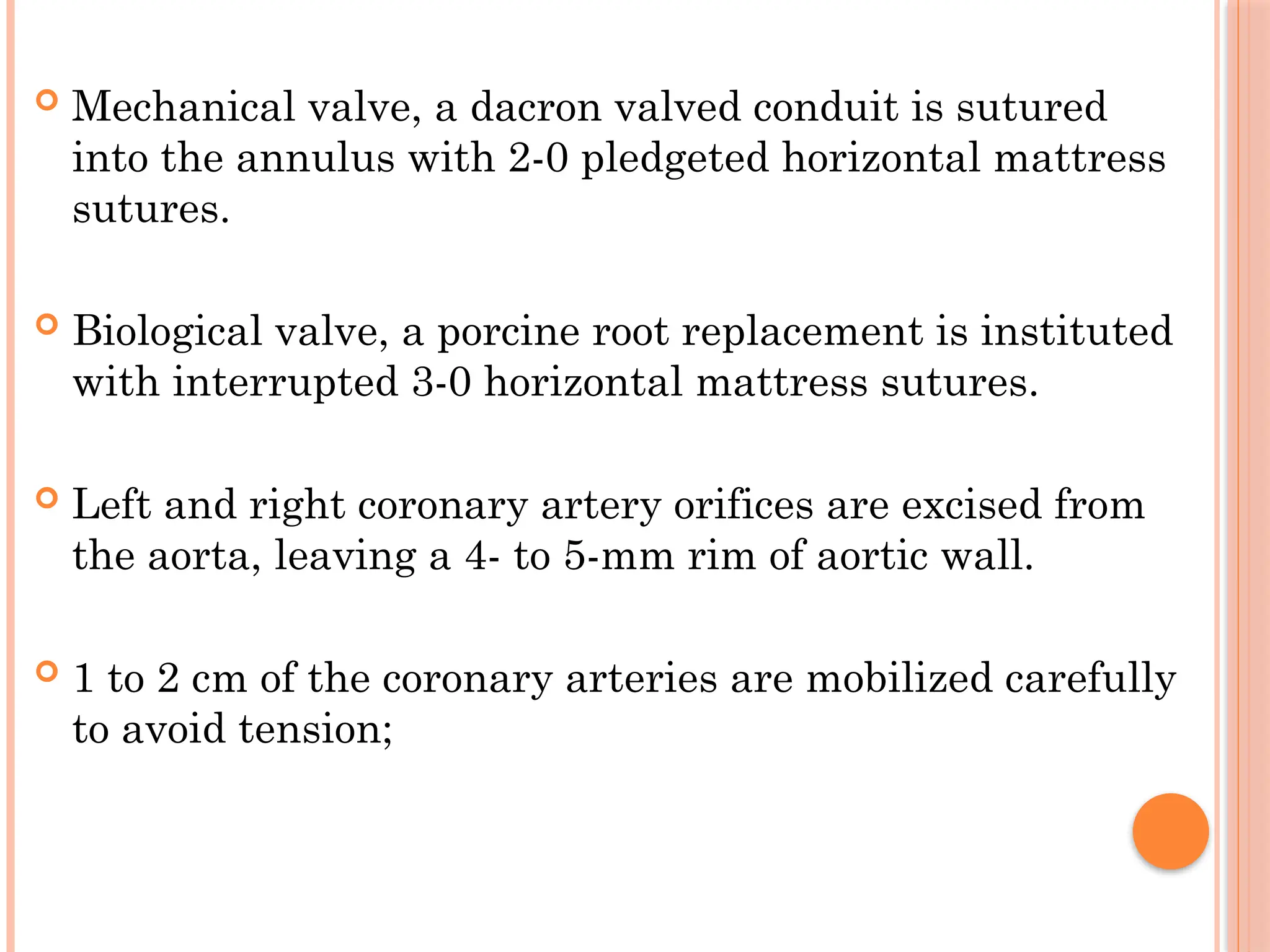  Mechanical valve, a dacron valved conduit is sutured
into the annulus with 2-0 pledgeted horizontal mattress
sutures.
 Biological valve, a porcine root replacement is instituted
with interrupted 3-0 horizontal mattress sutures.
 Left and right coronary artery orifices are excised from
the aorta, leaving a 4- to 5-mm rim of aortic wall.
 1 to 2 cm of the coronary arteries are mobilized carefully
to avoid tension;
 
