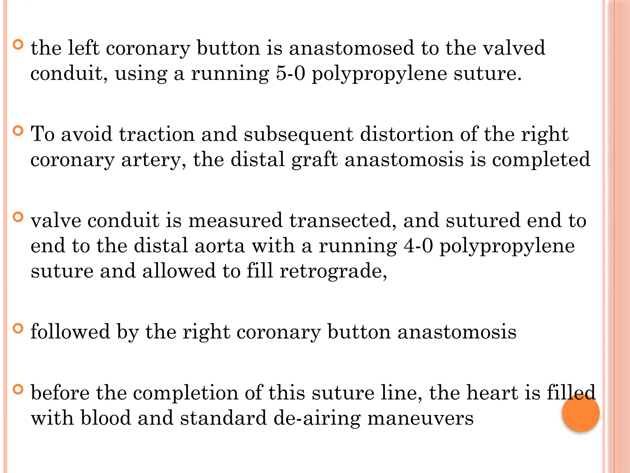 the left coronary button is anastomosed to the valved
conduit, using a running 5-0 polypropylene suture.
 To avoid traction and subsequent distortion of the right
coronary artery, the distal graft anastomosis is completed
 valve conduit is measured transected, and sutured end to
end to the distal aorta with a running 4-0 polypropylene
suture and allowed to fill retrograde,
 followed by the right coronary button anastomosis
 before the completion of this suture line, the heart is filled
with blood and standard de-airing maneuvers
 