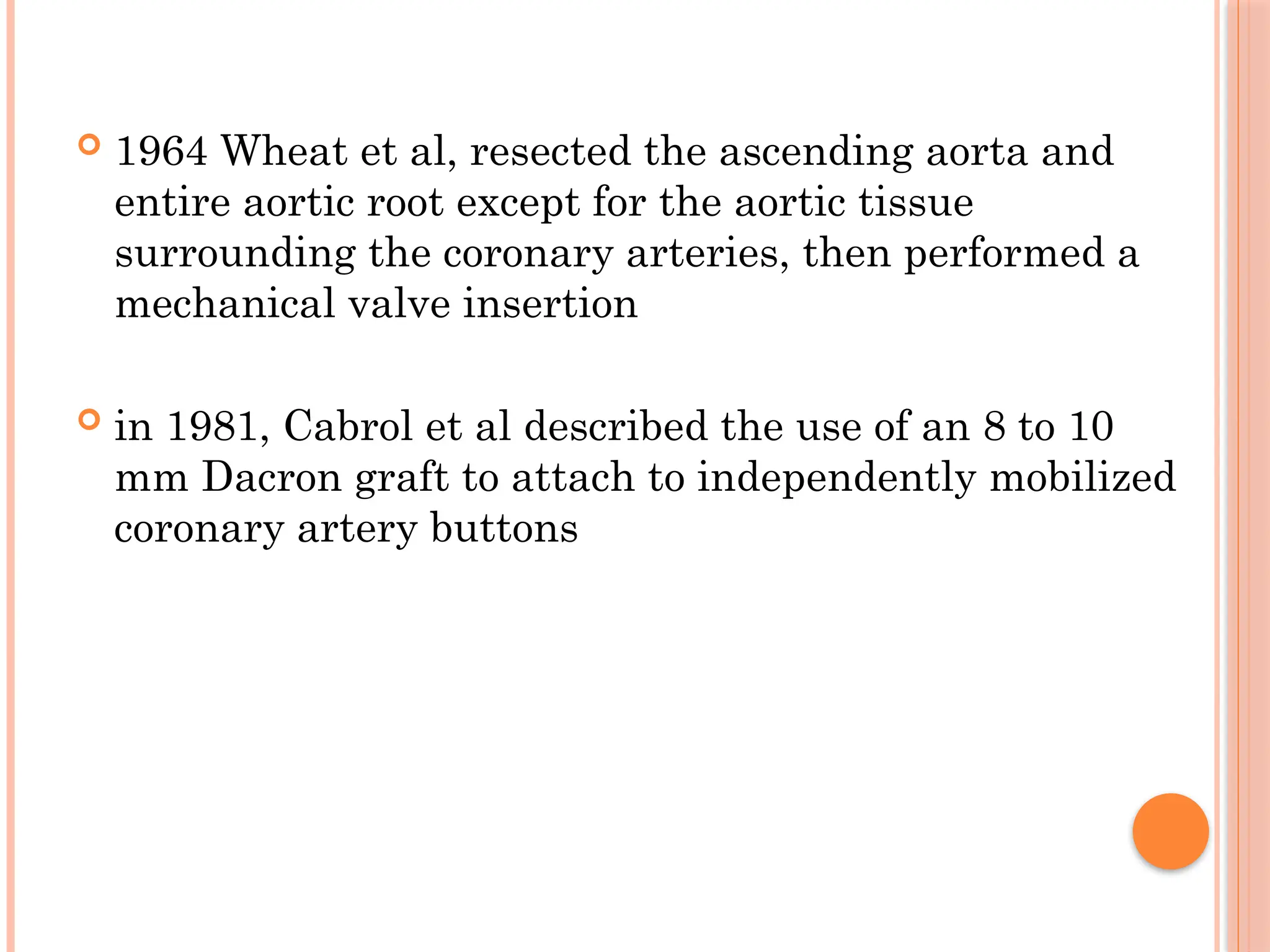  1964 Wheat et al, resected the ascending aorta and
entire aortic root except for the aortic tissue
surrounding the coronary arteries, then performed a
mechanical valve insertion
 in 1981, Cabrol et al described the use of an 8 to 10
mm Dacron graft to attach to independently mobilized
coronary artery buttons
 
