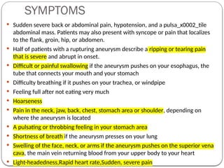 SYMPTOMS
 Sudden severe back or abdominal pain, hypotension, and a pulsa_x0002_tile
abdominal mass. Patients may also present with syncope or pain that localizes
to the flank, groin, hip, or abdomen.
 Half of patients with a rupturing aneurysm describe a ripping or tearing pain
that is severe and abrupt in onset.
 Difficult or painful swallowing if the aneurysm pushes on your esophagus, the
tube that connects your mouth and your stomach
 Difficulty breathing if it pushes on your trachea, or windpipe
 Feeling full after not eating very much
 Hoarseness
 Pain in the neck, jaw, back, chest, stomach area or shoulder, depending on
where the aneurysm is located
 A pulsating or throbbing feeling in your stomach area
 Shortness of breath if the aneurysm presses on your lung
 Swelling of the face, neck, or arms if the aneurysm pushes on the superior vena
cava, the main vein returning blood from your upper body to your heart
 Light-headedness,Rapid heart rate,Sudden, severe pain
 