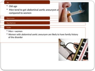 RISK FACTORS
• Abdominal aortic aneurysm
Smoking
• Old age
• Men tend to get abdominal aortic aneurysm at younger age
compared to women
Age
Hypertension
Hyperlipidemia
• Men > women
• Women with abdominal aortic aneurysm are likely to have family history
of the disorder
Gender
 