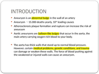 INTRODUCTION
 Aneurysm is an abnormal bulge in the wall of an artery
 Aneurysm 15.000 deaths yearly, 10th
leading causes
 Atherosclerosis plaque formation and rupture can increase the risk of
aneurysm
 Aortic aneurysms are balloon-like bulges that occur in the aorta, the
main artery carrying oxygen-rich blood to your body.
 The aorta has thick walls that stand up to normal blood pressure.
However, certain medical problems, genetic conditions, and trauma
can damage or weaken these walls. The force of blood pushing against
the weakened or injured walls can cause an aneurysm.
 