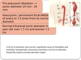 Definition
Pre-aneurysm dilatation -->
aortic diameter 25 mm - 29
mm
Aneurysms : permanent focal dilatation
of artery to 1.5 times from its normal
diameter
Normal infrarenal aortic diameter in 50
year old: men 1.7 cm and women 1.5
cm
≥3.0 cm in diameter and can be a significant cause of morbidity and
mortality. Symptomatic aneurysms and those ≥5.0 cm in diameter
frequently require prompt operative repair.
 