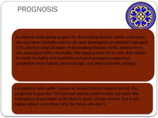 PROGNOSIS
For patients who suffer rupture of an AAA before hospital arrival, the
prognosis is guarded. The survival rate for patients who can reach the
emergency department at the time is about 1% per minute, but it will
higher (about more than 50%) for those who don’t
In patients undergoing surgery for descending thoracic aortic aneurysms,
the operative mortality rate for all cases (emergency or elective) averaged
11%. Elective surgical repair of descending thoracic aortic aneurysms is
also associated with a mortality rate ranging from 5% to 14%. Risk factors
for early mortality and morbidity included emergency operation,
congestive heart failure, advanced age, and atherosclerotic etiology.
 