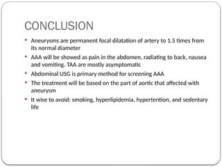 CONCLUSION
 Aneurysms are permanent focal dilatation of artery to 1.5 times from
its normal diameter
 AAA will be showed as pain in the abdomen, radiating to back, nausea
and vomiting. TAA are mostly asymptomatic
 Abdominal USG is primary method for screening AAA
 The treatment will be based on the part of aortic that affected with
aneurysm
 It wise to avoid: smoking, hyperlipidemia, hypertention, and sedentary
life
 