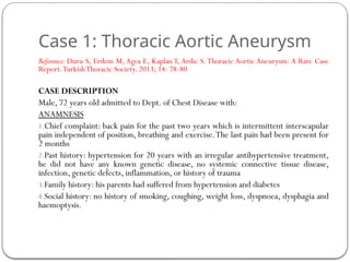 Case 1: Thoracic Aortic Aneurysm
Reference: Duru S, Erdem M, Agca E, Kaplan T, Ardic S.Thoracic Aortic Aneurysm: A Rare Case
Report.TurkishThoracic Society. 2013; 14: 78-80
CASE DESCRIPTION
Male, 72 years old admitted to Dept. of Chest Disease with:
ANAMNESIS
1.Chief complaint: back pain for the past two years which is intermittent interscapular
pain independent of position, breathing and exercise.The last pain had been present for
2 months
2.Past history: hypertension for 20 years with an irregular antihypertensive treatment,
he did not have any known genetic disease, no systemic connective tissue disease,
infection, genetic defects, inflammation, or history of trauma
3.Family history: his parents had suffered from hypertension and diabetes
4.Social history: no history of smoking, coughing, weight loss, dyspnoea, dysphagia and
haemoptysis.
 