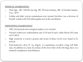 PHYSICAL EXAMINATION
1. Vital Sign : BP: 140/80 mm Hg, PR: 90 beats/minute, RR: 16 breaths/minute,
T.ax : 36°C
2. Cardiac and other system examinations were normal, but there was a decrease of
breathe sounds in the left infrascapular area in the auscultation
SUPPORTING EXAMINATION
3. CBC, biochemical and serological analyses were normal
4. Normal erythrocyte sedimentation rate of 10 mm/h and a white blood cell count
of 9×109/L
5. High sensitivity C-reactive protein and serum D-dimer levels were found to be
normal
6. Posteroanterior chest X- ray (Figure 1) examination revealed a large left hilar
mass. In addition to a lack of aeration of the lower lobe of the left lung, there was
minimal costophrenic sinus bluntness
 