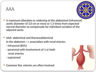 AAA
 A maximum dilatation or widening of the abdominal (infrarenal)
aortic diameter of 3.0 cm or more or 1.5 times from expected
normal diameter to compensate for individual variation of the
adjacent aorta
 AAA: abdominal and thoracoabdominal
In the abdomen --> association with renal arteries
- infrarenal (85%)
- pararenal with involvement of 1 or both
renal arteries
- suprarenal
 Common iliac arteries are often involved
 