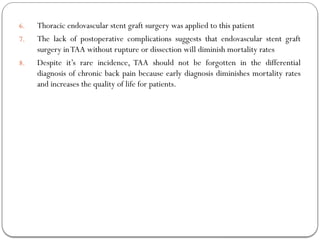 6. Thoracic endovascular stent graft surgery was applied to this patient
7. The lack of postoperative complications suggests that endovascular stent graft
surgery inTAA without rupture or dissection will diminish mortality rates
8. Despite it’s rare incidence, TAA should not be forgotten in the differential
diagnosis of chronic back pain because early diagnosis diminishes mortality rates
and increases the quality of life for patients.
 