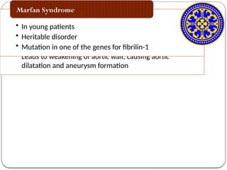 Etiology
• Ascending thoracic aortic aneurysm
• Histologically appear as smooth muscle dropout and
elastic fiber degeneration
• Leads to weakening of aortic wall, causing aortic
dilatation and aneurysm formation
Cystic medial degeneration
• In young patients
• Heritable disorder
• Mutation in one of the genes for fibrilin-1
Marfan Syndrome
 