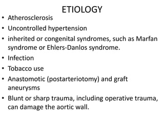 ETIOLOGY
• Atherosclerosis
• Uncontrolled hypertension
• inherited or congenital syndromes, such as Marfan
  syndrome or Ehlers-Danlos syndrome.
• Infection
• Tobacco use
• Anastomotic (postarteriotomy) and graft
  aneurysms
• Blunt or sharp trauma, including operative trauma,
  can damage the aortic wall.
 