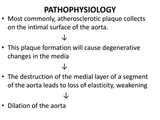 PATHOPHYSIOLOGY
• Most commonly, atherosclerotic plaque collects
  on the intimal surface of the aorta.
                     ↓
• This plaque formation will cause degenerative
  changes in the media
                     ↓
• The destruction of the medial layer of a segment
  of the aorta leads to loss of elasticity, weakening
                      ↓
• Dilation of the aorta
 