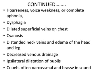 CONTINUED……..
• Hoarseness, voice weakness, or complete
  aphonia,
• Dysphagia
• Dilated superficial veins on chest
• Cyanosis
• Distended neck veins and edema of the head
  and leg
• Decreased venous drainage
• Ipsilateral dilatation of pupils
 