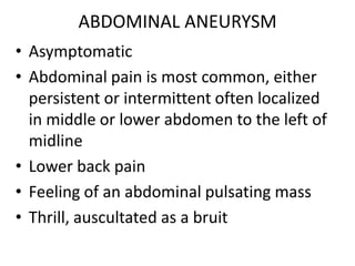 ABDOMINAL ANEURYSM
• Asymptomatic
• Abdominal pain is most common, either
  persistent or intermittent often localized
  in middle or lower abdomen to the left of
  midline
• Lower back pain
• Feeling of an abdominal pulsating mass
• Thrill, auscultated as a bruit
 