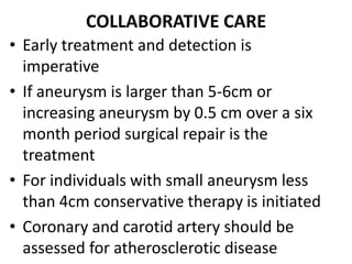 COLLABORATIVE CARE
• Early treatment and detection is
  imperative
• If aneurysm is larger than 5-6cm or
  increasing aneurysm by 0.5 cm over a six
  month period surgical repair is the
  treatment
• For individuals with small aneurysm less
  than 4cm conservative therapy is initiated
• Coronary and carotid artery should be
  assessed for atherosclerotic disease
 