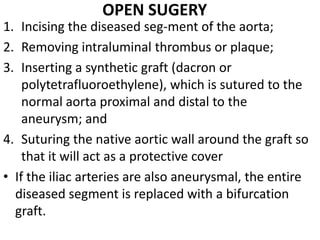 OPEN SUGERY
1. Incising the diseased seg-ment of the aorta;
2. Removing intraluminal thrombus or plaque;
3. Inserting a synthetic graft (dacron or
    polytetrafluoroethylene), which is sutured to the
    normal aorta proximal and distal to the
    aneurysm; and
4. Suturing the native aortic wall around the graft so
    that it will act as a protective cover
• If the iliac arteries are also aneurysmal, the entire
  diseased segment is replaced with a bifurcation
  graft.
 