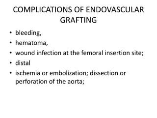 COMPLICATIONS OF ENDOVASCULAR
               GRAFTING
•   bleeding,
•   hematoma,
•   wound infection at the femoral insertion site;
•   distal
•   ischemia or embolization; dissection or
    perforation of the aorta;
 