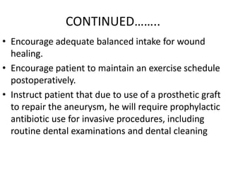 CONTINUED……..
• Encourage adequate balanced intake for wound
  healing.
• Encourage patient to maintain an exercise schedule
  postoperatively.
• Instruct patient that due to use of a prosthetic graft
  to repair the aneurysm, he will require prophylactic
  antibiotic use for invasive procedures, including
  routine dental examinations and dental cleaning
 