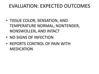 EVALUATION: EXPECTED OUTCOMES

• TISSUE COLOR, SENSATION, AND
  TEMPERATURE NORMAL; NONTENDER,
  NONSWOLLEN, AND INTACT
• NO SIGNS OF INFECTION
• REPORTS CONTROL OF PAIN WITH
  MEDICATION
 