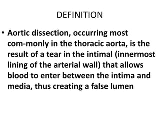 DEFINITION
• Aortic dissection, occurring most
  com-monly in the thoracic aorta, is the
  result of a tear in the intimal (innermost
  lining of the arterial wall) that allows
  blood to enter between the intima and
  media, thus creating a false lumen
 