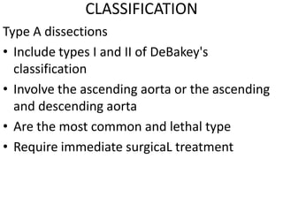 CLASSIFICATION
Type A dissections
• Include types I and II of DeBakey's
  classification
• Involve the ascending aorta or the ascending
  and descending aorta
• Are the most common and lethal type
• Require immediate surgicaL treatment
 