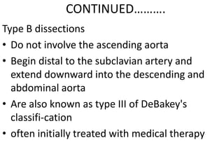 CONTINUED……….
Type B dissections
• Do not involve the ascending aorta
• Begin distal to the subclavian artery and
  extend downward into the descending and
  abdominal aorta
• Are also known as type III of DeBakey's
  classifi-cation
• often initially treated with medical therapy
 