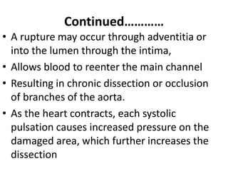 Continued…………
• A rupture may occur through adventitia or
  into the lumen through the intima,
• Allows blood to reenter the main channel
• Resulting in chronic dissection or occlusion
  of branches of the aorta.
• As the heart contracts, each systolic
  pulsation causes increased pressure on the
  damaged area, which further increases the
  dissection
 